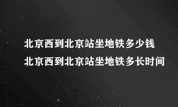 北京西到北京站坐地铁多少钱北京西到北京站坐地铁多长时间