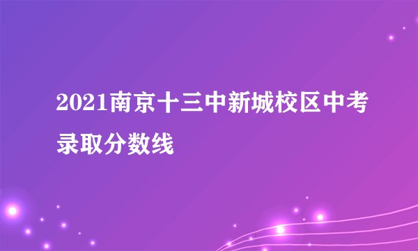 2021南京十三中新城校区中考录取分数线