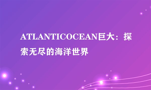 ATLANTICOCEAN巨大：探索无尽的海洋世界