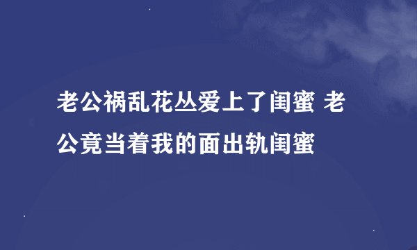 老公祸乱花丛爱上了闺蜜 老公竟当着我的面出轨闺蜜