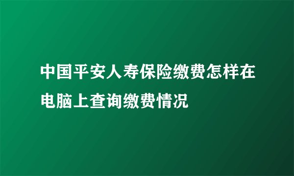 中国平安人寿保险缴费怎样在电脑上查询缴费情况