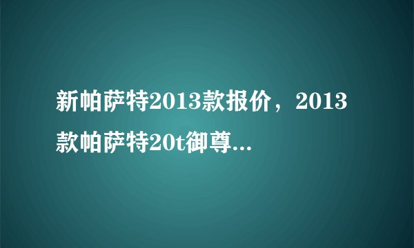 新帕萨特2013款报价，2013款帕萨特20t御尊版顶配多少钱