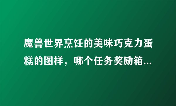 魔兽世界烹饪的美味巧克力蛋糕的图样，哪个任务奖励箱子开出来的几率高啊？