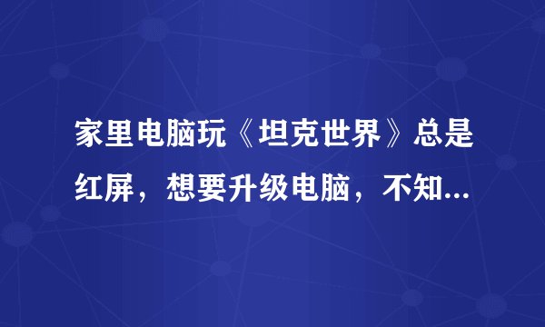 家里电脑玩《坦克世界》总是红屏，想要升级电脑，不知换什么零件，求高手指点 电脑配置如下 型号：