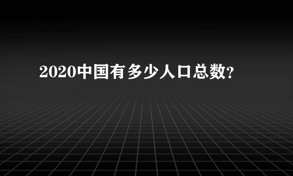 2020中国有多少人口总数？