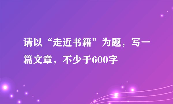 请以“走近书籍”为题，写一篇文章，不少于600字