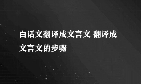 白话文翻译成文言文 翻译成文言文的步骤