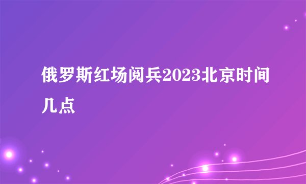 俄罗斯红场阅兵2023北京时间几点