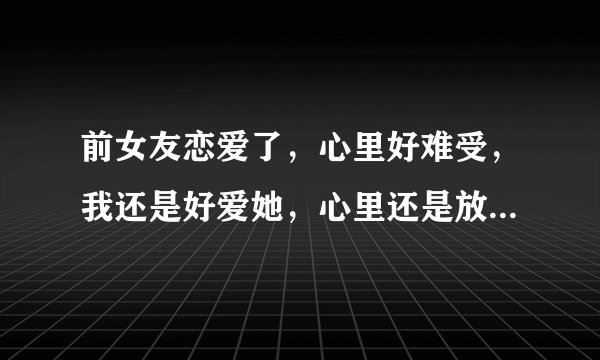 前女友恋爱了，心里好难受，我还是好爱她，心里还是放不下她，怎么办