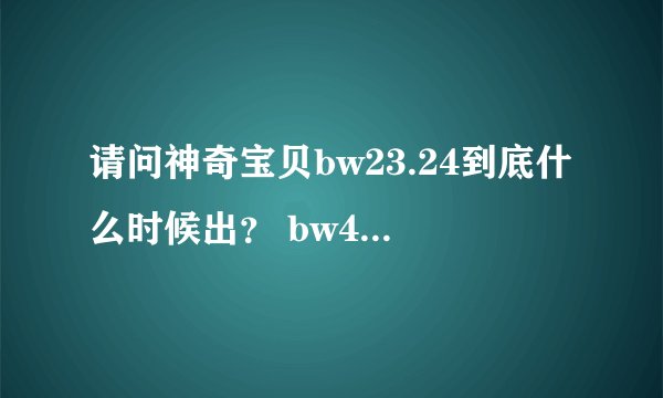 请问神奇宝贝bw23.24到底什么时候出？ bw47什么时候出字幕版的？
