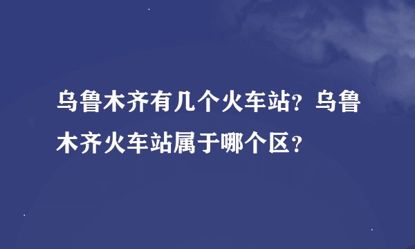 乌鲁木齐有几个火车站？乌鲁木齐火车站属于哪个区？