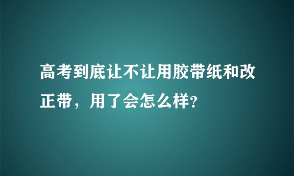 高考到底让不让用胶带纸和改正带，用了会怎么样？