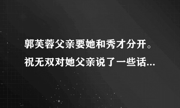 郭芙蓉父亲要她和秀才分开。祝无双对她父亲说了一些话使得他们能在一起说的是什么？