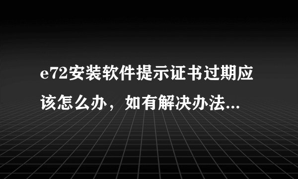 e72安装软件提示证书过期应该怎么办，如有解决办法请详细说明一下过程？谢谢！~