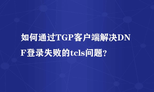如何通过TGP客户端解决DNF登录失败的tcls问题？
