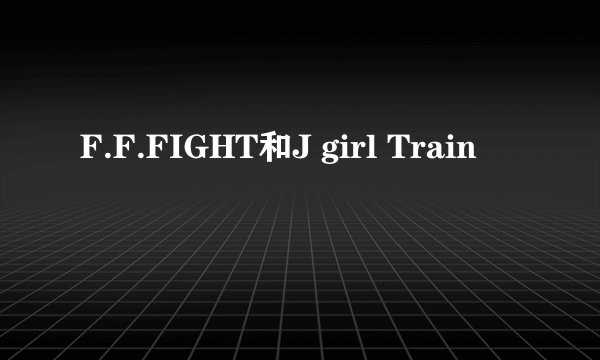 F.F.FIGHT和J girl Train
