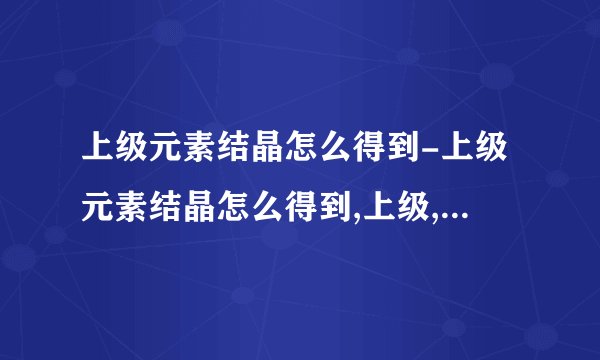 上级元素结晶怎么得到-上级元素结晶怎么得到,上级,元素,结晶,怎么,得到