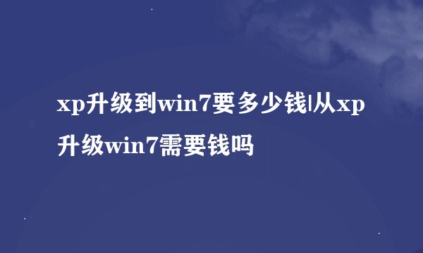 xp升级到win7要多少钱|从xp升级win7需要钱吗