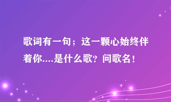 歌词有一句；这一颗心始终伴着你....是什么歌？问歌名！