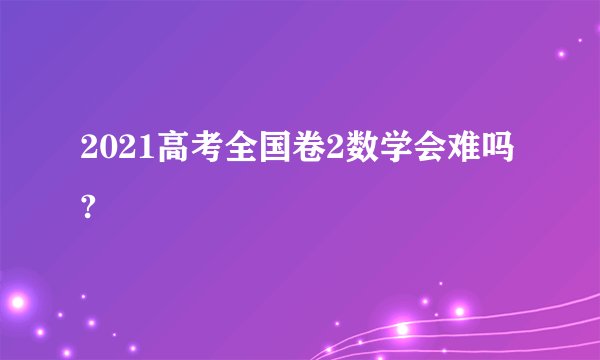 2021高考全国卷2数学会难吗?