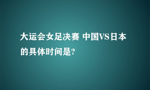 大运会女足决赛 中国VS日本的具体时间是?