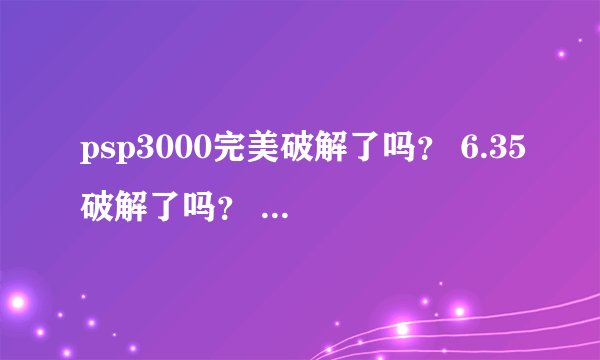 psp3000完美破解了吗？ 6.35破解了吗？ 无知新手，求高手指导
