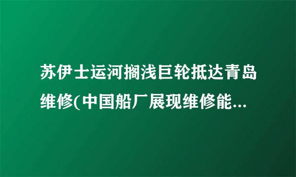 苏伊士运河搁浅巨轮抵达青岛维修(中国船厂展现维修能力，全球关注)