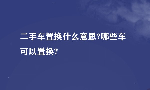 二手车置换什么意思?哪些车可以置换?