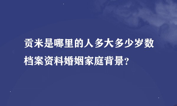 贡米是哪里的人多大多少岁数档案资料婚姻家庭背景？
