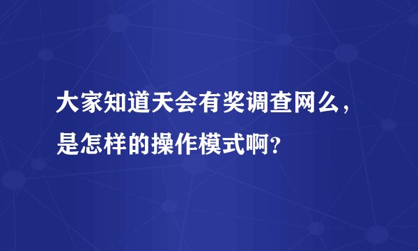 大家知道天会有奖调查网么，是怎样的操作模式啊？