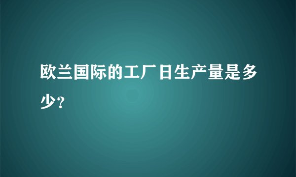 欧兰国际的工厂日生产量是多少？