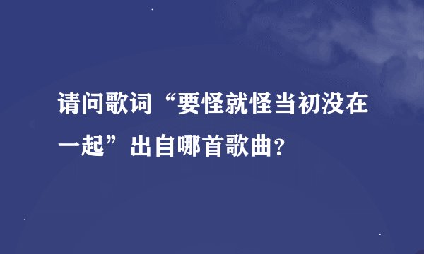 请问歌词“要怪就怪当初没在一起”出自哪首歌曲？