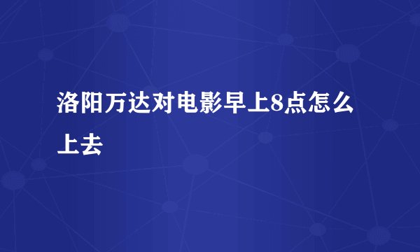 洛阳万达对电影早上8点怎么上去