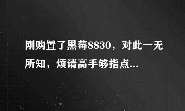 刚购置了黑莓8830，对此一无所知，烦请高手够指点迷津！我很笨的~