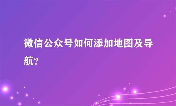 微信公众号如何添加地图及导航？