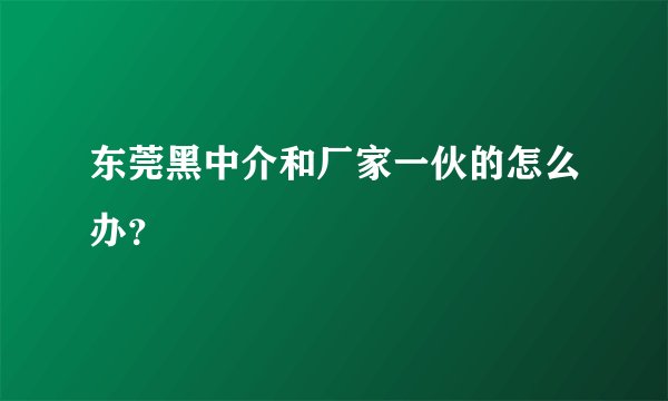 东莞黑中介和厂家一伙的怎么办？