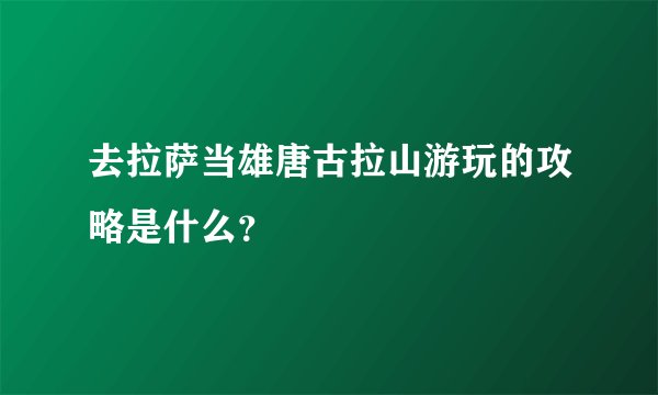 去拉萨当雄唐古拉山游玩的攻略是什么？