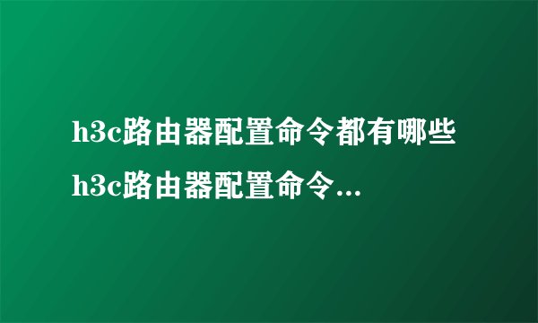 h3c路由器配置命令都有哪些 h3c路由器配置命令大全【详解】-搜狗输入法