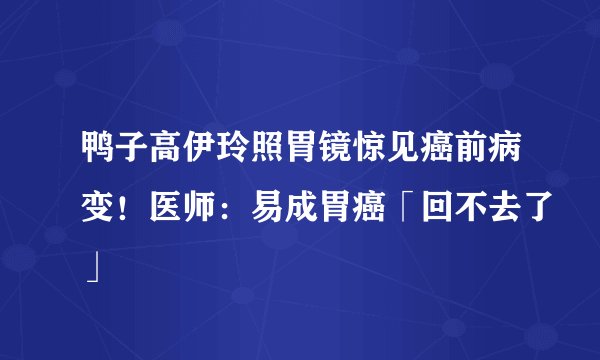 鸭子高伊玲照胃镜惊见癌前病变！医师：易成胃癌「回不去了」