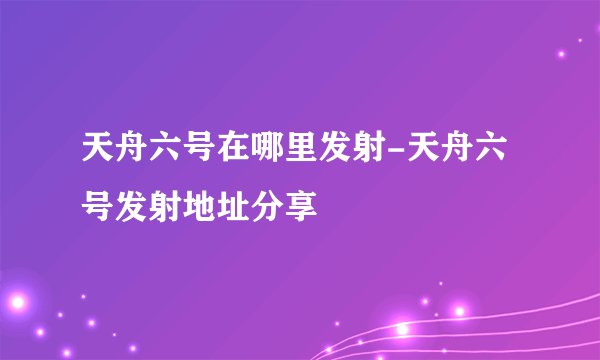 天舟六号在哪里发射-天舟六号发射地址分享