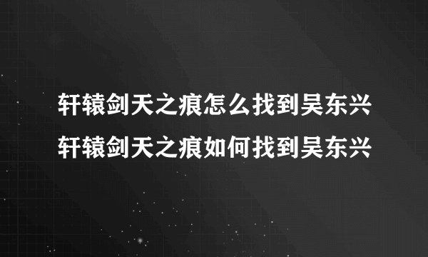 轩辕剑天之痕怎么找到吴东兴轩辕剑天之痕如何找到吴东兴