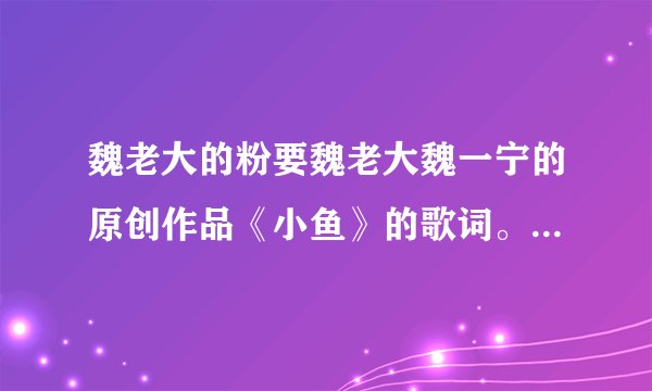 魏老大的粉要魏老大魏一宁的原创作品《小鱼》的歌词。拜托了各位亲，青柠们谢你哦！支持魏老大！