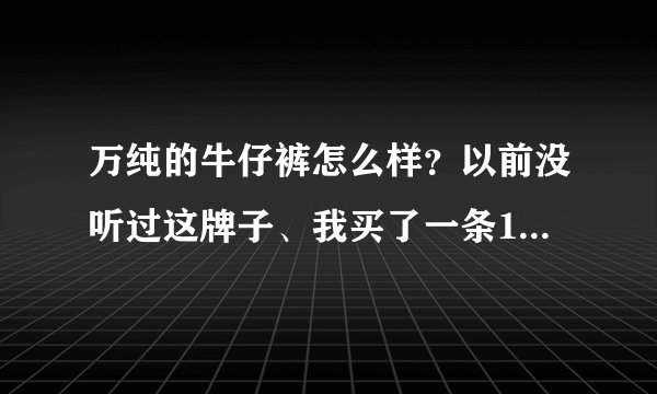 万纯的牛仔裤怎么样？以前没听过这牌子、我买了一条190是不是好贵的啊、