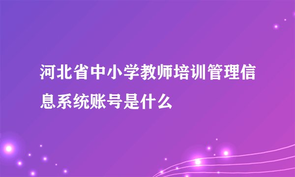 河北省中小学教师培训管理信息系统账号是什么
