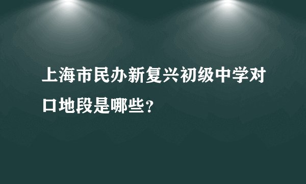 上海市民办新复兴初级中学对口地段是哪些？