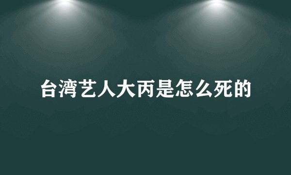 台湾艺人大丙是怎么死的