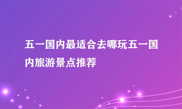 五一国内最适合去哪玩五一国内旅游景点推荐