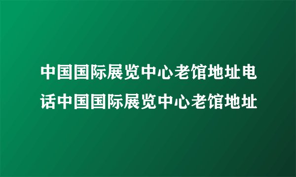 中国国际展览中心老馆地址电话中国国际展览中心老馆地址