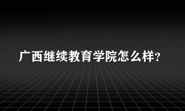 广西继续教育学院怎么样？