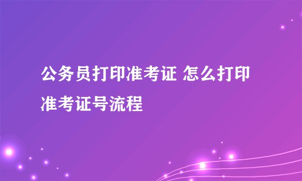 公务员打印准考证 怎么打印准考证号流程